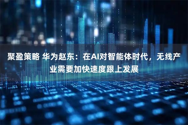 聚盈策略 华为赵东：在AI对智能体时代，无线产业需要加快速度跟上发展