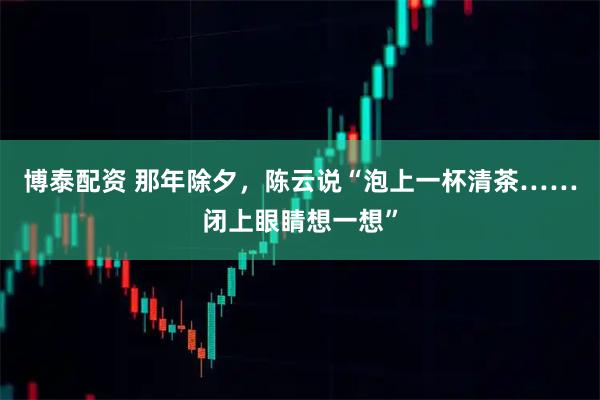博泰配资 那年除夕，陈云说“泡上一杯清茶……闭上眼睛想一想”