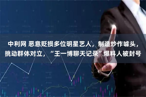 中利网 恶意贬损多位明星艺人，制造炒作噱头，挑动群体对立，“王一博聊天记录”爆料人被封号