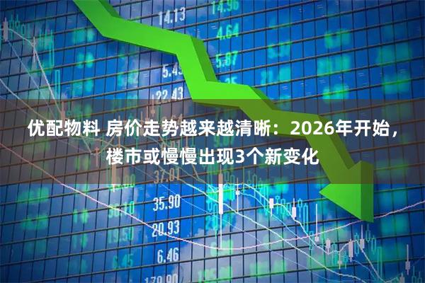 优配物料 房价走势越来越清晰：2026年开始，楼市或慢慢出现3个新变化