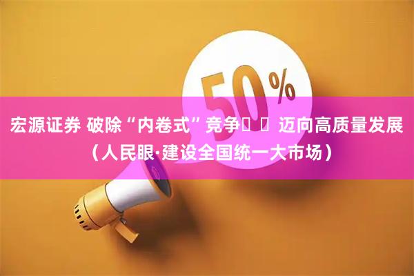 宏源证券 破除“内卷式”竞争  迈向高质量发展（人民眼·建设全国统一大市场）