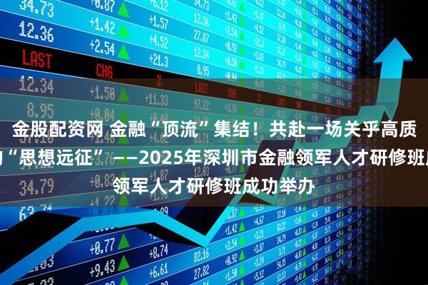 金股配资网 金融“顶流”集结！共赴一场关乎高质量发展的“思想远征” ——2025年深圳市金融领军人才研修班成功举办
